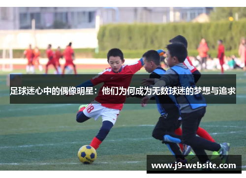 足球迷心中的偶像明星：他们为何成为无数球迷的梦想与追求