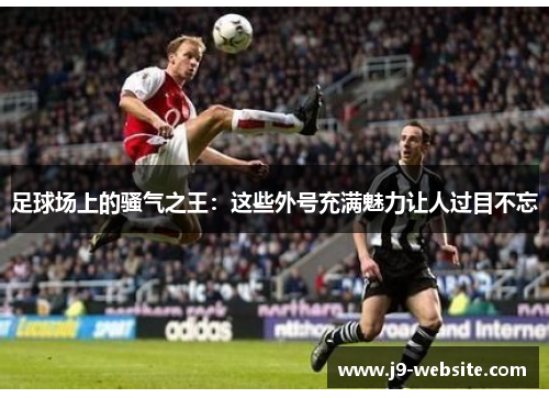 足球场上的骚气之王：这些外号充满魅力让人过目不忘