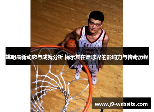 姚明最新动态与成就分析 揭示其在篮球界的影响力与传奇历程