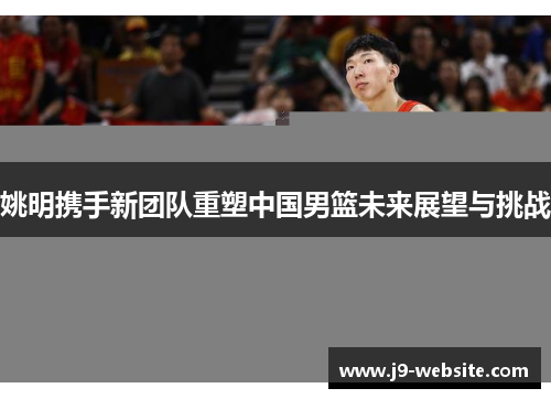 姚明携手新团队重塑中国男篮未来展望与挑战