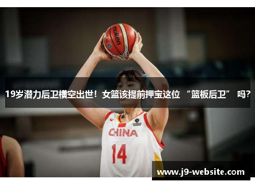 19岁潜力后卫横空出世！女篮该提前押宝这位 “篮板后卫” 吗？
